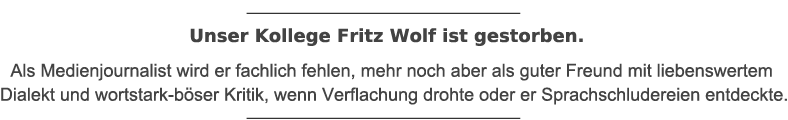 Unser Kollege Fritz Wolf ist gestorben. Als Medienjournalist wird er fachlich fehlen, mehr noch aber als guter Freund mit liebenswertem Dialekt und wortstark-bÃ¶ser Kritik, wenn Verflachung drohte oder er Sprachschludereien entdeckte.